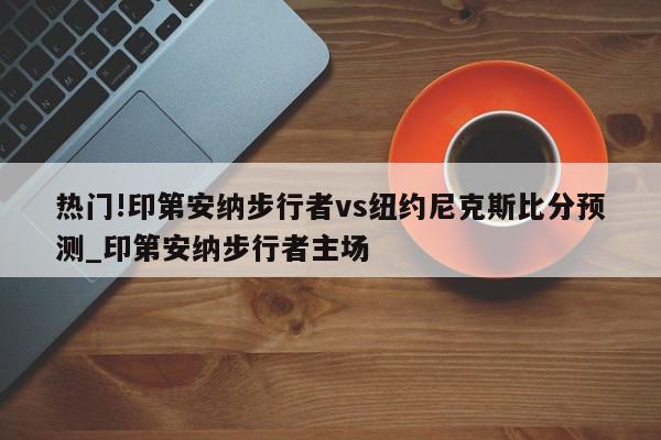 热门!印第安纳步行者vs纽约尼克斯比分预测_印第安纳步行者主场