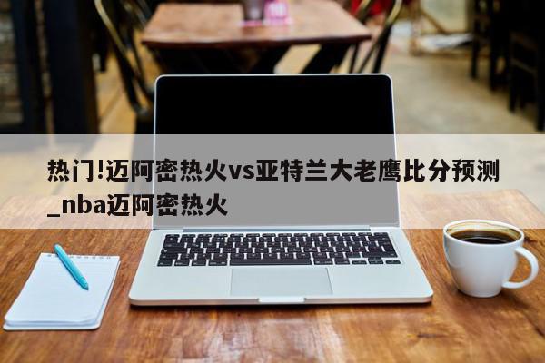 热门!迈阿密热火vs亚特兰大老鹰比分预测_nba迈阿密热火