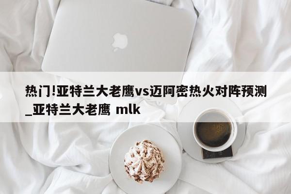 热门!亚特兰大老鹰vs迈阿密热火对阵预测_亚特兰大老鹰 mlk