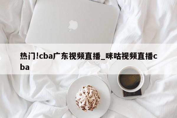 热门!cba广东视频直播_咪咕视频直播cba