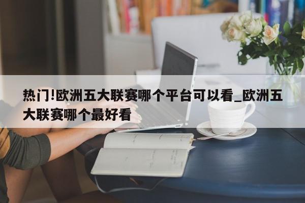 热门!欧洲五大联赛哪个平台可以看_欧洲五大联赛哪个最好看