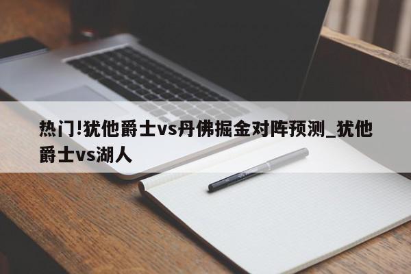 热门!犹他爵士vs丹佛掘金对阵预测_犹他爵士vs湖人