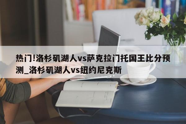 热门!洛杉矶湖人vs萨克拉门托国王比分预测_洛杉矶湖人vs纽约尼克斯