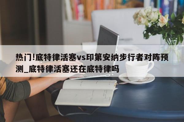 热门!底特律活塞vs印第安纳步行者对阵预测_底特律活塞还在底特律吗