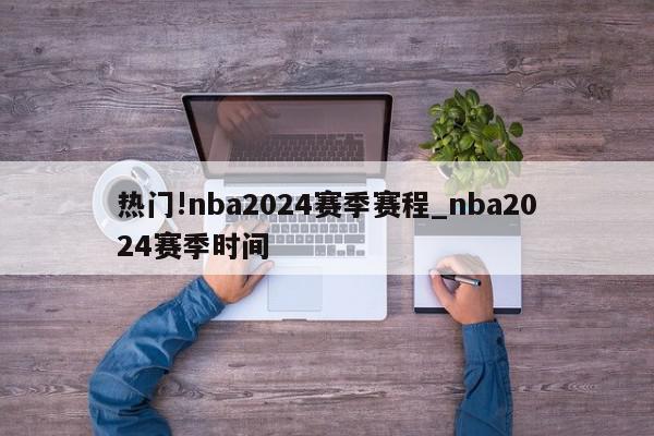 热门!nba2024赛季赛程_nba2024赛季时间