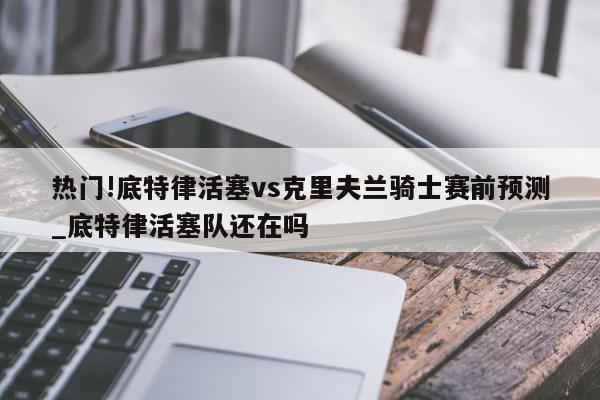 热门!底特律活塞vs克里夫兰骑士赛前预测_底特律活塞队还在吗