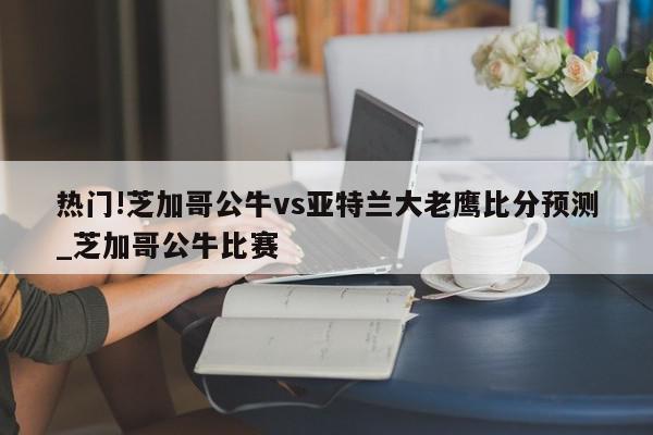 热门!芝加哥公牛vs亚特兰大老鹰比分预测_芝加哥公牛比赛