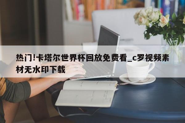 热门!卡塔尔世界杯回放免费看_c罗视频素材无水印下载