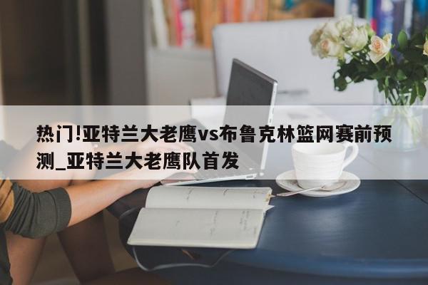 热门!亚特兰大老鹰vs布鲁克林篮网赛前预测_亚特兰大老鹰队首发