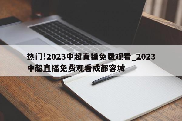 热门!2023中超直播免费观看_2023中超直播免费观看成都容城