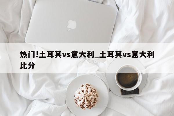 热门!土耳其vs意大利_土耳其vs意大利比分