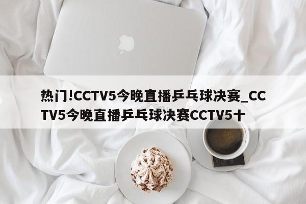 热门!CCTV5今晚直播乒乓球决赛_CCTV5今晚直播乒乓球决赛CCTV5十