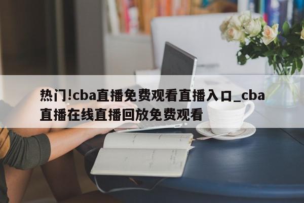 热门!cba直播免费观看直播入口_cba直播在线直播回放免费观看