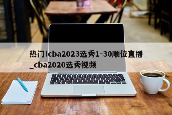 热门!cba2023选秀1-30顺位直播_cba2020选秀视频