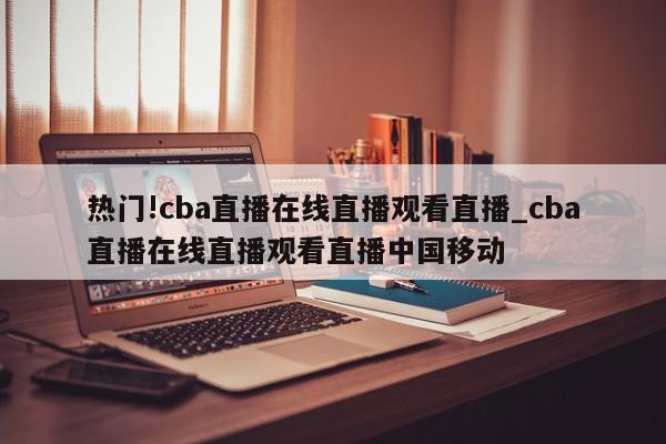 热门!cba直播在线直播观看直播_cba直播在线直播观看直播中国移动