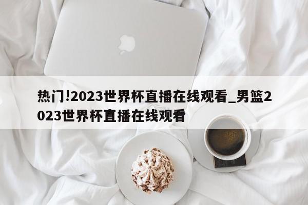 热门!2023世界杯直播在线观看_男篮2023世界杯直播在线观看