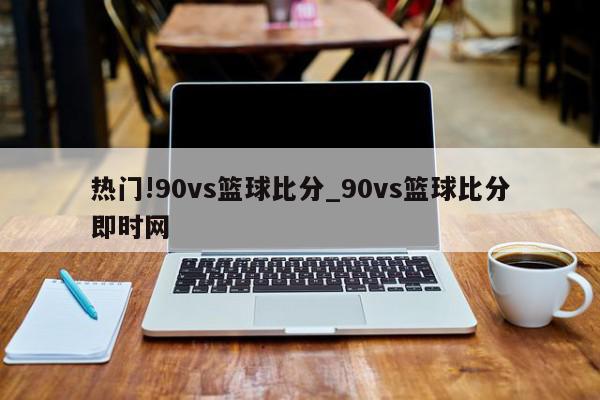 热门!90vs篮球比分_90vs篮球比分即时网