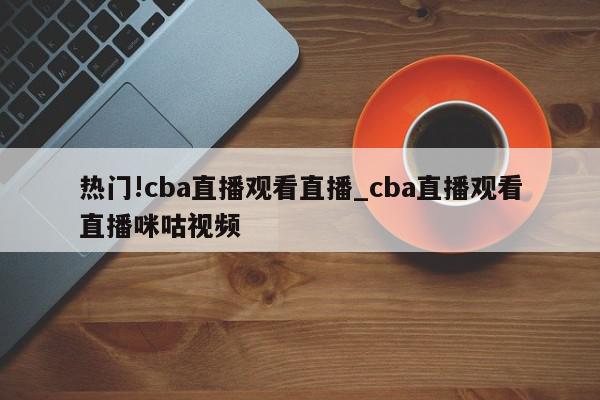 热门!cba直播观看直播_cba直播观看直播咪咕视频