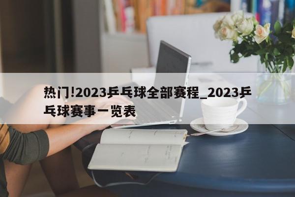 热门!2023乒乓球全部赛程_2023乒乓球赛事一览表