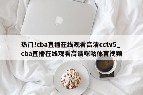 热门!cba直播在线观看高清cctv5_cba直播在线观看高清咪咕体育视频