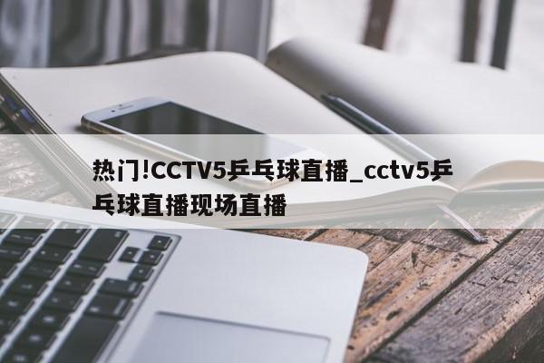 热门!CCTV5乒乓球直播_cctv5乒乓球直播现场直播