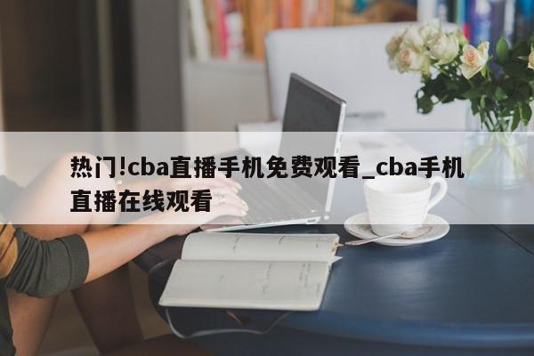 热门!cba直播手机免费观看_cba手机直播在线观看