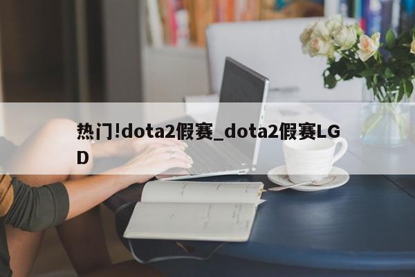 热门!dota2假赛_dota2假赛LGD