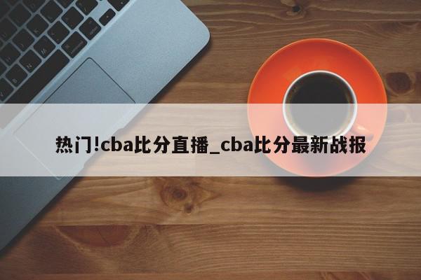 热门!cba比分直播_cba比分最新战报