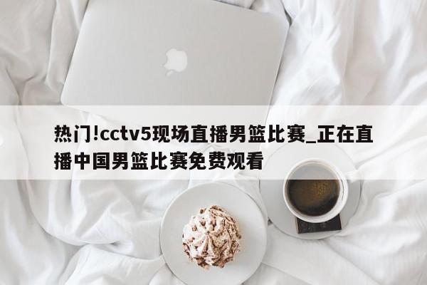 热门!cctv5现场直播男篮比赛_正在直播中国男篮比赛免费观看