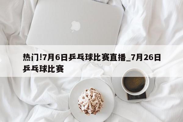 热门!7月6日乒乓球比赛直播_7月26日乒乓球比赛